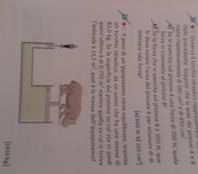 ●○ Osserva il torchio idraulico rappresentato
cizio precedente. Supponi che le aree dei pistoni A e B
siano rispettivamente di 150cm^2 e di 450cm^2. 
) Se si esercita sul pistone A una forza di 200 N, quale
forza si trasmette al pistone 8?
) Se la forza che si esercita sul pistone B è 300 N, qua-
le deve essere l’area del pistone A per ottenere di di-
mezzare tale forza?
[a) 600 N; b) 225cm^2]
28 ●○ Il peso di un ippopotamo viene equilibrato, tramite
un torchio idraulico, da un uomo che ha una massa di
82,0 kg. Se la superficie del pistone su cui sta in piedi
quest'ultimo è di 0,770m^2 mentre quella su cuí si trova
l'animale è 13,2m^2 qual è la massa dell'ippopotamo?
[ 1410 kg ]