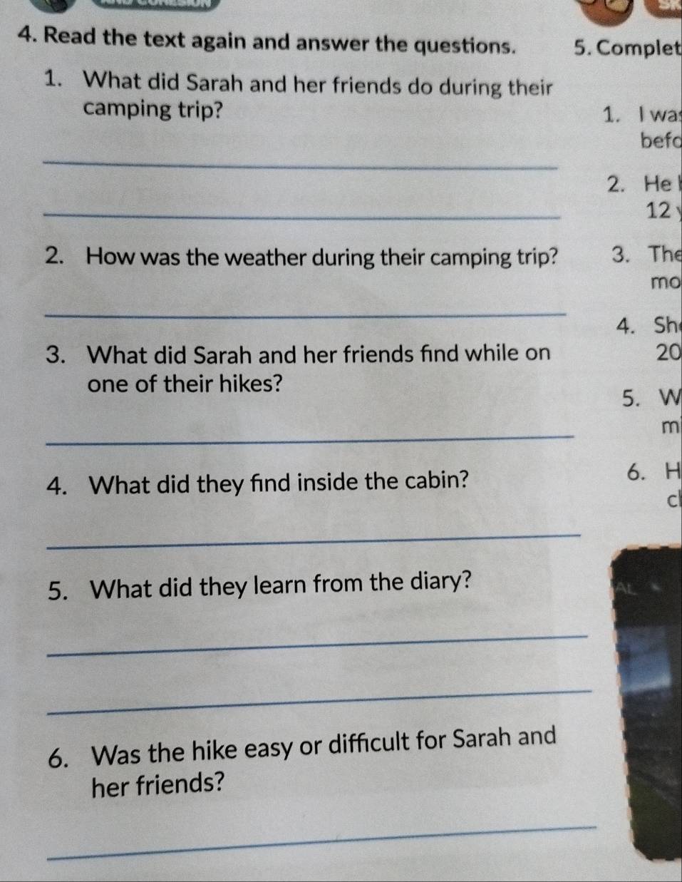 Read the text again and answer the questions. 5. Complet 
1. What did Sarah and her friends do during their 
camping trip? 1. I wa 
_ 
befo 
2. Hel 
_ 
12 
2. How was the weather during their camping trip? 3. The 
mo 
_ 
4. Sh 
3. What did Sarah and her friends find while on 20
one of their hikes? 
5. W 
_ 
m 
4. What did they find inside the cabin? 6. H 
c 
_ 
5. What did they learn from the diary? 
_ 
_ 
6. Was the hike easy or difficult for Sarah and 
her friends? 
_