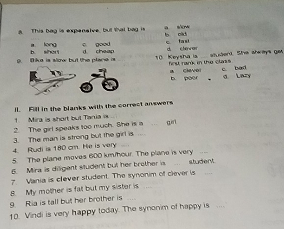 This bag is expensive, but that bag is a slow
b old
a long c. good c fast
b. short d cheap d clever
9. Bike is slow but the plane is 10. Keysha is student. She always get
first rank in the class.
a clever c bad
b. poor d Lazy
ll. Fill in the blanks with the correct answers
1. Mira is short but Tania is
2. The girl speaks too much. She is a girl
3. The man is strong but the girl is ....
4. Rudi is 180 cm. He is very __
5. The plane moves 600 km/hour. The plane is very _--
6. Mira is diligent student but her brother is student.
7. Vania is clever student. The synonim of clever is 
8. My mother is fat but my sister is ....
9. Ria is tall but her brother is
10. Vindi is very happy today. The synonim of happy is ....