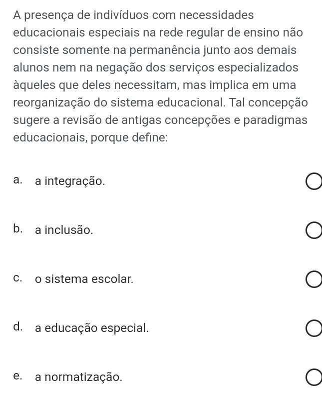 A presença de indivíduos com necessidades
educacionais especiais na rede regular de ensino não
consiste somente na permanência junto aos demais
alunos nem na negação dos serviços especializados
àqueles que deles necessitam, mas implica em uma
reorganização do sistema educacional. Tal concepção
sugere a revisão de antigas concepções e paradigmas
educacionais, porque define:
a. a integração.
b. a inclusão.
c. o sistema escolar.
d. a educação especial.
e. a normatização.