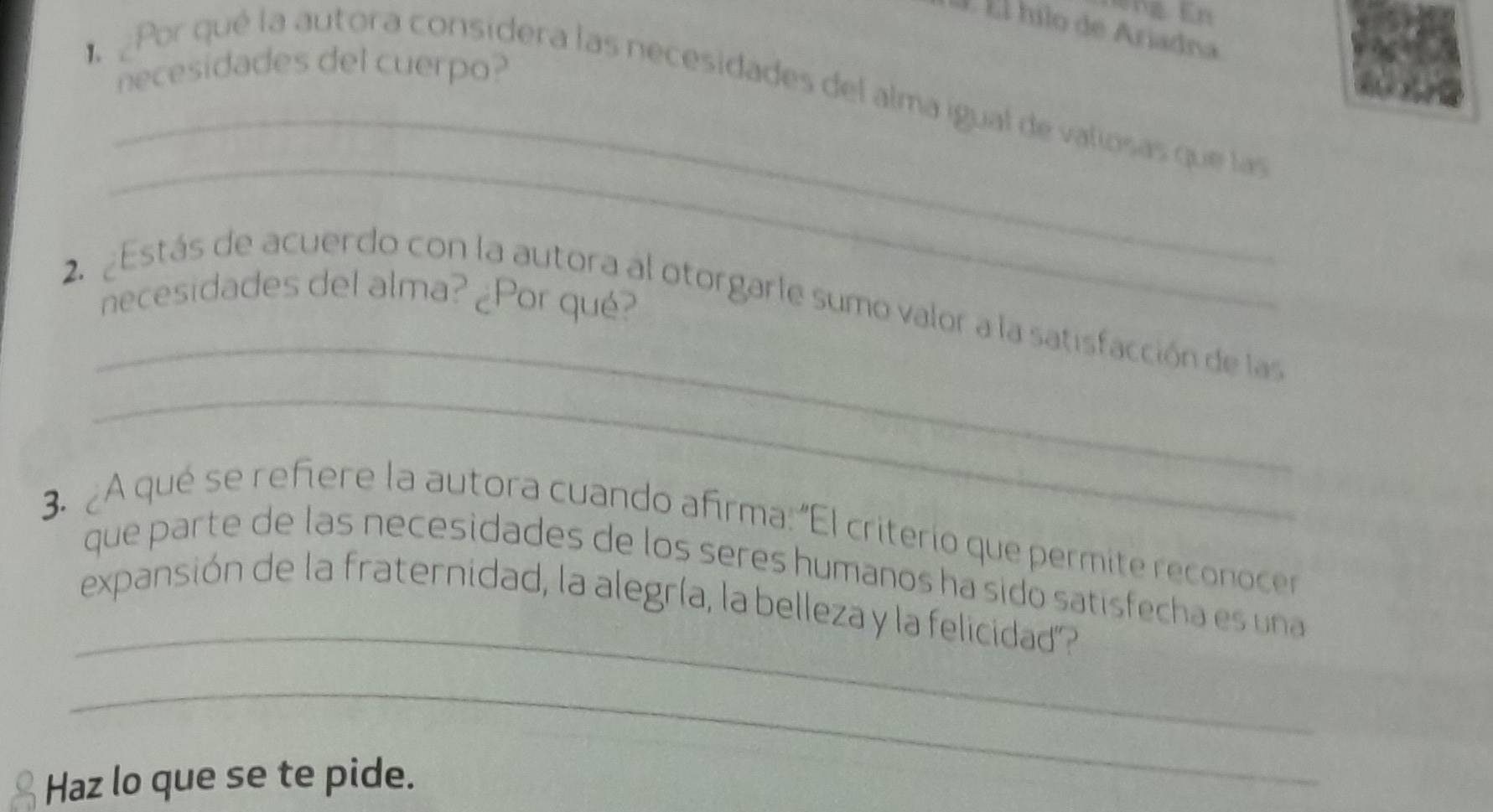 É Él hilo de Ariadna 
necesidades del cuerpo? 
_ 
Por qué la autora considera las necesidades del alma igual de valiosas que las 
_ 
necesidades del alma? ¿Por qué? 
_ 
_ 
2. 2Estás de acuerdo con la autora al otorgarle sumo valor a la satisfacción de las 
3. ¿A qué se refiere la autora cuando afirma: "El criterio que permite reconoce 
_ 
que parte de las necesidades de los seres humanos ha sido satisfecha es una 
expansión de la fraternidad, la alegría, la belleza y la felicidad? 
_ 
Haz lo que se te pide.