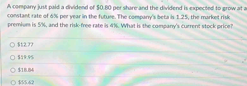 A company just paid a dividend of $0.80 per share and the dividend is expected to grow at a
constant rate of 6% per year in the future. The company's beta is 1.25, the market risk
premium is 5%, and the risk-free rate is 4%. What is the company's current stock price?
$12.77
$19.95
$18.84
$55.62