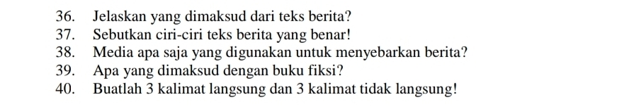 Jelaskan yang dimaksud dari teks berita? 
37. Sebutkan ciri-ciri teks berita yang benar! 
38. Media apa saja yang digunakan untuk menyebarkan berita? 
39. Apa yang dimaksud dengan buku fiksi? 
40. Buatlah 3 kalimat langsung dan 3 kalimat tidak langsung!