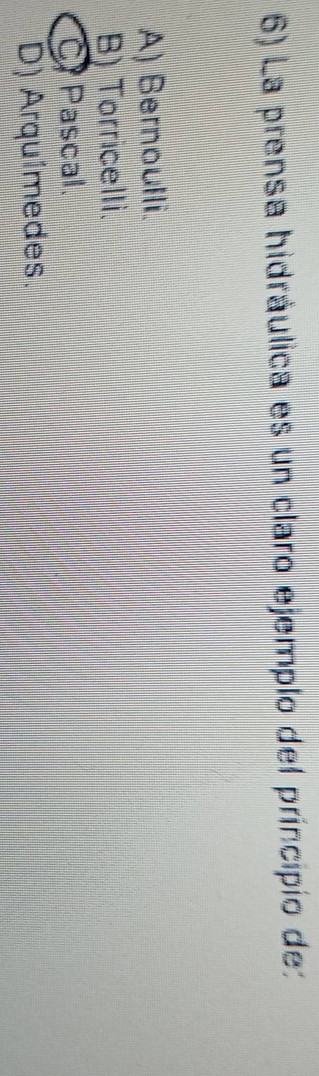 La prensa hidráulica es un claro ejemplo del príncipio de:
A) Bernoulli.
B) Torricelli.
C Pascal.
D) Arquimedes.