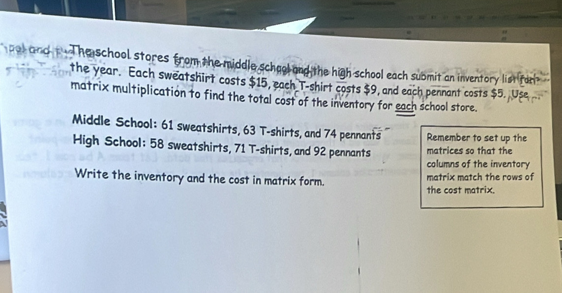 aal and t The school stores from the middle school and the high school each submit an inventory list for 
the year. Each sweatshirt costs $15, each T-shirt costs $9, and each pennant costs $5. Use 
matrix multiplication to find the total cost of the inventory for each school store. 
Middle School: 61 sweatshirts, 63 T-shirts, and 74 pennants Remember to set up the 
High School: 58 sweatshirts, 71 T-shirts, and 92 pennants matrices so that the 
columns of the inventory 
Write the inventory and the cost in matrix form. matrix match the rows of 
the cost matrix.