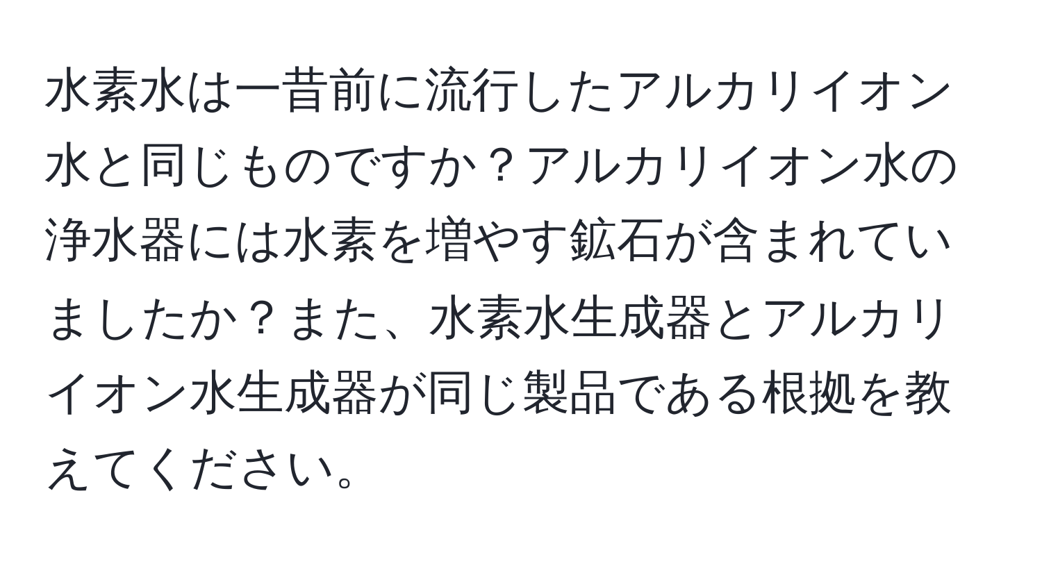 水素水は一昔前に流行したアルカリイオン水と同じものですか？アルカリイオン水の浄水器には水素を増やす鉱石が含まれていましたか？また、水素水生成器とアルカリイオン水生成器が同じ製品である根拠を教えてください。