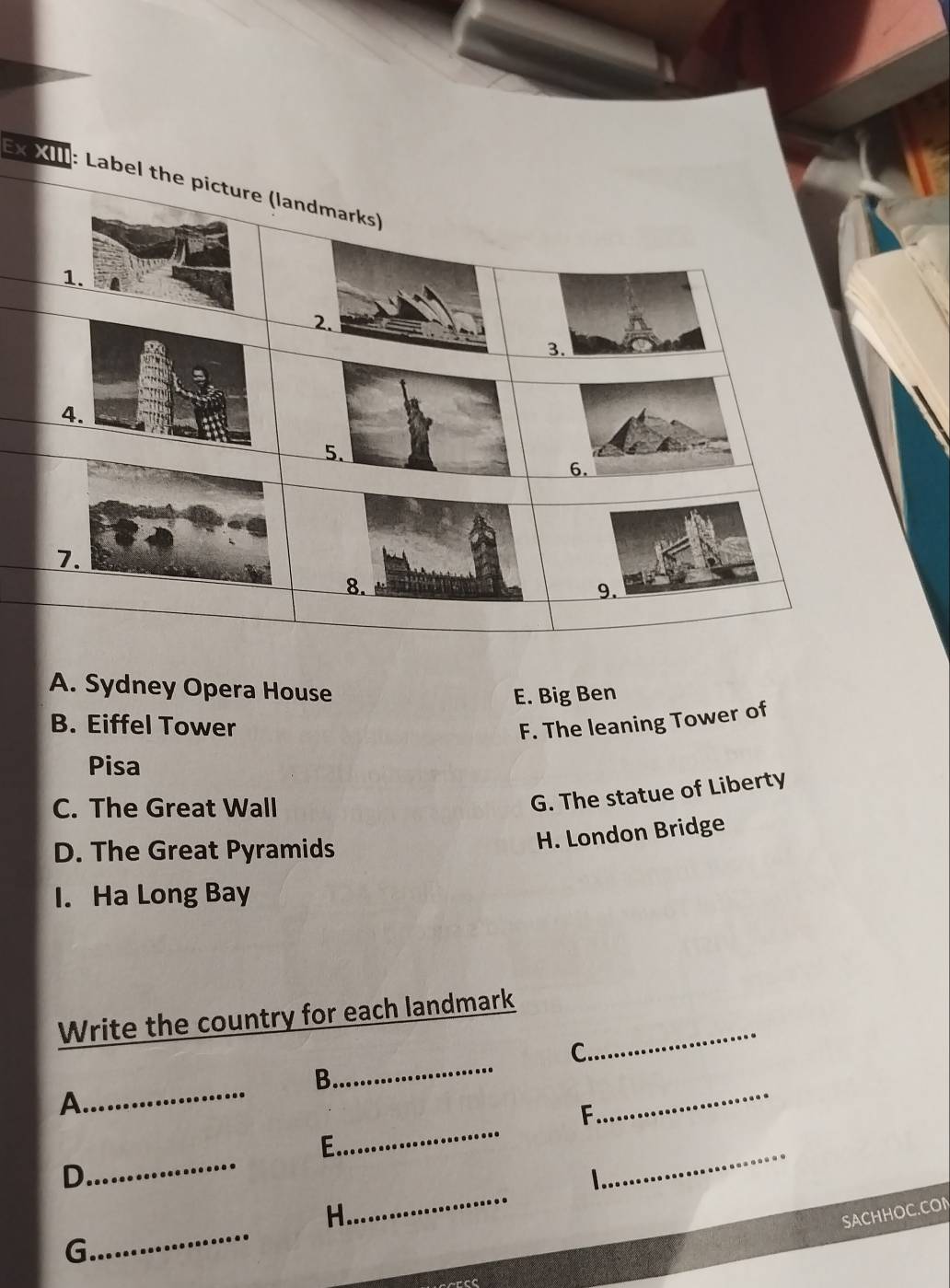 Ex XIII: Label the pi
A. Sydney Opera House
E. Big Ben
B. Eiffel Tower F. The leaning Tower of
Pisa
C. The Great Wall
G. The statue of Liberty
D. The Great Pyramids
H. London Bridge
I. Ha Long Bay
_
Write the country for each landmark
_
C.
B
A
_
_
_
F
_
_
E
_
D
_
H.
SACHHOC.CO
G