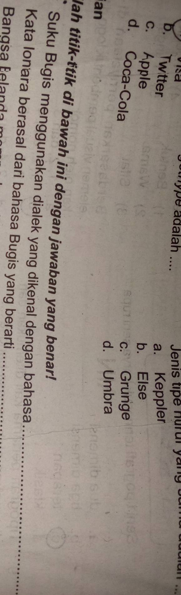 visa
sthype adalah .... Jenis tipe nur ul y an
b. Twitter
a. Keppler
c. Apple
b. Else
d. Coca-Cola c. Grunge
d. Umbra
ian
lah titik-ttik di bawah ini dengan jawaban yang benar!
Suku Bıgis menggunakan dialek yang dikenal dengan bahasa
Kata Ionara berasal dari bahasa Bugis yang berarti__
Bangsa Belan