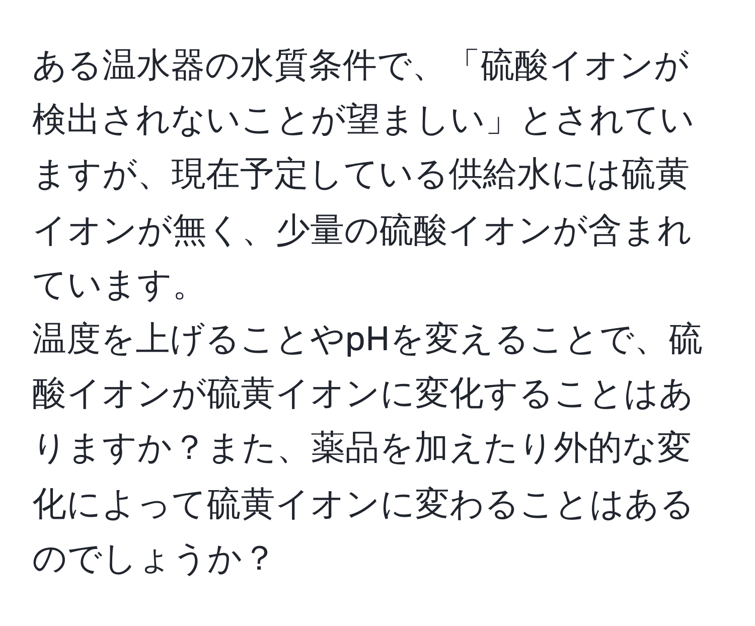 ある温水器の水質条件で、「硫酸イオンが検出されないことが望ましい」とされていますが、現在予定している供給水には硫黄イオンが無く、少量の硫酸イオンが含まれています。  
温度を上げることやpHを変えることで、硫酸イオンが硫黄イオンに変化することはありますか？また、薬品を加えたり外的な変化によって硫黄イオンに変わることはあるのでしょうか？