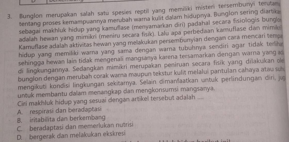 Bunglon merupakan salah satu spesies reptil yang memiliki misteri tersembunyi terutam
tentang proses kemampuannya merubah warna kulit dalam hidupnya. Bunglon sering diartika
sebagai makhluk hidup yang kamuflase (menyamarkan diri) padahal secara fisiologis bunglo
adalah hewan yang mimikri (meniru secara fisik). Lalu apa perbedaan kamuflase dan mimikri
Kamuflase adalah aktivitas hewan yang melakukan persembunyian dengan cara mencari tempa
hidup yang memiliki warna yang sama dengan warna tubuhnya sendiri agar tidak terlihat
sehingga hewan lain tidak mengenali mangsanya karena tersamarkan dengan warna yang ad
di lingkungannya. Sedangkan mimikri merupakan peniruan secara fisik yang dilakukan ole
bunglon dengan merubah corak warna maupun tekstur kulit melalui pantulan cahaya atau suh
mengikuti kondisi lingkungan sekitarnya. Selain dimanfaatkan untuk perlindungan diri, jug
untuk membantu dalam menangkap dan mengkonsumsi mangsanya.
Ciri makhluk hidup yang sesuai dengan artikel tersebut adalah ....
A. respirasi dan beradaptasi
B. iritabilita dan berkembang
C. beradaptasi dan memerlukan nutrisi
D. bergerak dan melakukan ekskresi