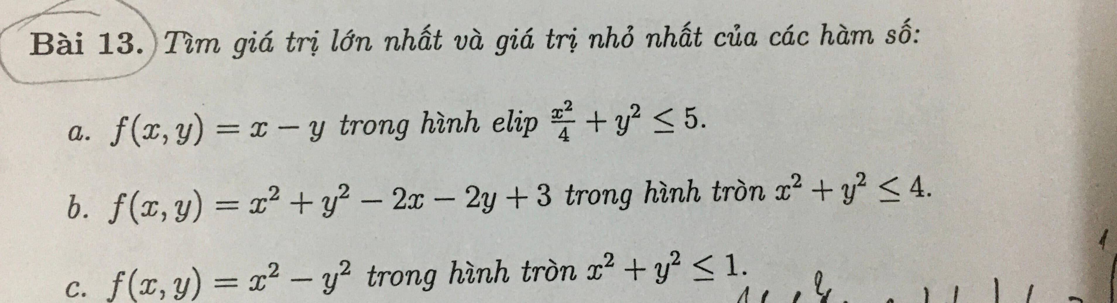 Tìm giá trị lớn nhất và giá trị nhỏ nhất của các hàm số: 
a. f(x,y)=x-y trong hình elip  x^2/4 +y^2≤ 5. 
b. f(x,y)=x^2+y^2-2x-2y+3 trong hình tròn x^2+y^2≤ 4. 
C. f(x,y)=x^2-y^2 trong hình tròn x^2+y^2≤ 1.