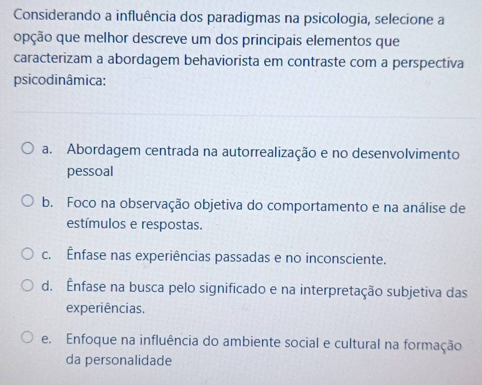 Considerando a influência dos paradigmas na psicologia, selecione a
opção que melhor descreve um dos principais elementos que
caracterizam a abordagem behaviorista em contraste com a perspectiva
psicodinâmica:
a. Abordagem centrada na autorrealização e no desenvolvimento
pessoal
b. Foco na observação objetiva do comportamento e na análise de
estímulos e respostas.
c. Ênfase nas experiências passadas e no inconsciente.
d. Ênfase na busca pelo significado e na interpretação subjetiva das
experiências.
e. Enfoque na influência do ambiente social e cultural na formação
da personalidade