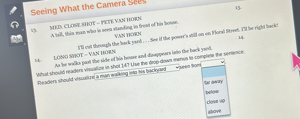 Seeing What the Camera Sees 
13. 
13. 
MED. CLOSE SHOT - PETE VAN HORN 
A tall, thin man who is seen standing in front of his house. 
VAN HORN 
I'll cut through the back yard . . . See if the power's still on on Floral Street. I'll be right back! 
Abd 14. 
14. 
LONG SHOT − VAN HORN 
As he walks past the side of his house and disappears into the back yard. 
What should readers visualize in shot 14? Use the drop-down menus to complete the sentence. 
Readers should visualize a man walking into his backyard seen from 
far away 
below 
close up 
above