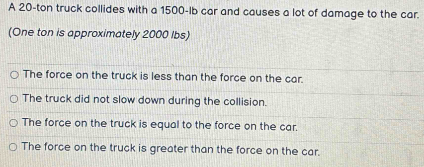 A 20-ton truck collides with a 1500-Ib car and causes a lot of damage to the car.
(One ton is approximately 2000 lbs)
The force on the truck is less than the force on the car.
The truck did not slow down during the collision.
The force on the truck is equal to the force on the car.
The force on the truck is greater than the force on the car.