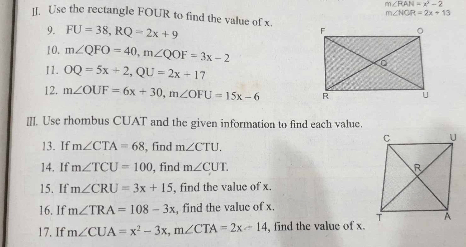 m∠ RAN=x^2-2
m∠ NGR=2x+13
II. Use the rectangle FOUR to find the value of x. 
9. FU=38, RQ=2x+9
10. m∠ QFO=40, m∠ QOF=3x-2
11. OQ=5x+2, QU=2x+17
12. m∠ OUF=6x+30, m∠ OFU=15x-6
III. Use rhombus CUAT and the given information to find each value. 
13. If m∠ CTA=68 , find m∠ CTU. 
14. If m∠ TCU=100 , find m∠ CUT. 
15. If m∠ CRU=3x+15 , find the value of x. 
16. If m∠ TRA=108-3x , find the value of x. 
17. If m∠ CUA=x^2-3x, m∠ CTA=2x+14 , find the value of x.