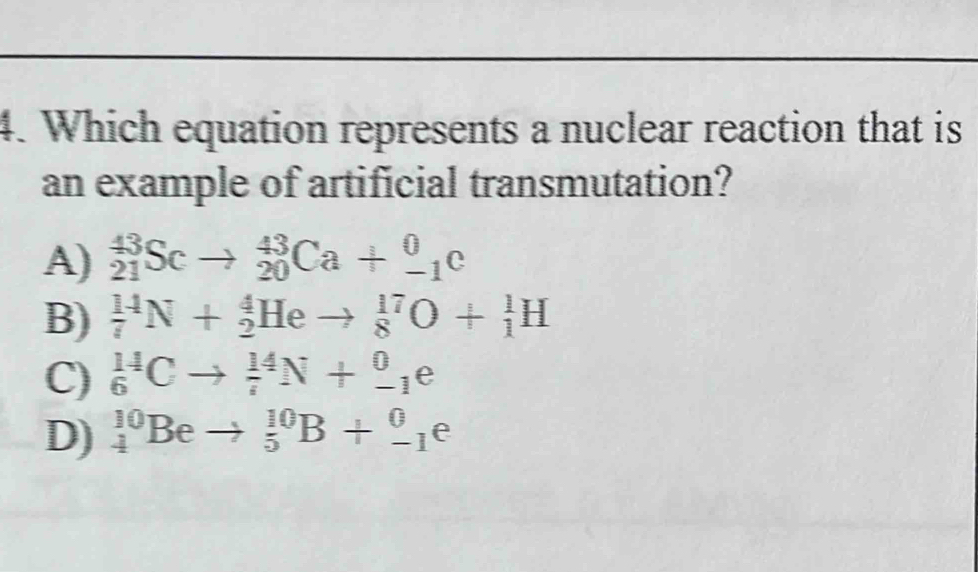 Which equation represents a nuclear reaction that is
an example of artificial transmutation?
A) _(21)^(43)Scto _(20)^(43)Ca+_(-1)^0c
B) _7^(14)N+_2^4Heto _8^(17)O+_1^1H
C) _6^(14)Cto _7^(14)N+_(-1)^0e
D) _4^(10)Beto _5^(10)B+_(-1)^0e