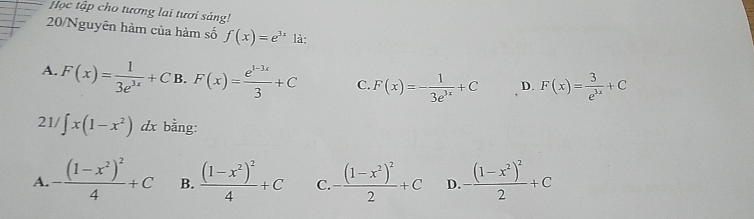 Học tập cho tương lai tươi sáng!
20/Nguyên hàm của hàm số f(x)=e^(3x) là:
A. F(x)= 1/3e^(3x) +C B. F(x)= (e^(1-3x))/3 +C
C. F(x)=- 1/3e^(3x) +C D. F(x)= 3/e^(3x) +C
21/ ∈t x(1-x^2) dx bằng:
A. -frac (1-x^2)^24+C B. frac (1-x^2)^24+C C. -frac (1-x^2)^22+C D. -frac (1-x^2)^22+C