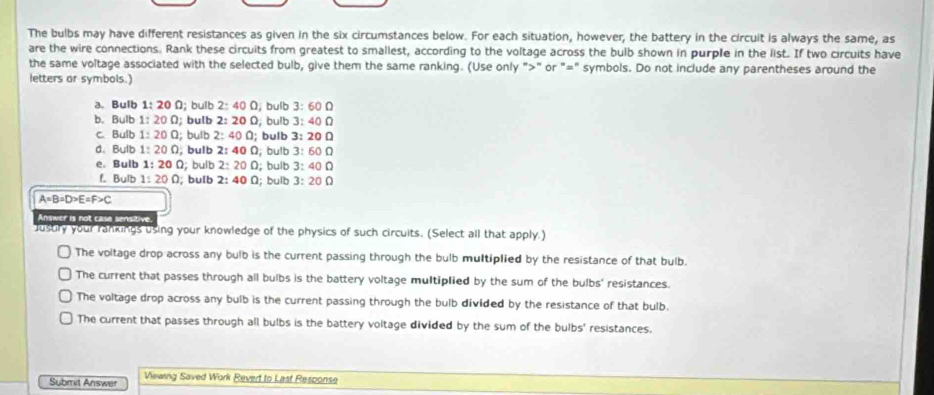 The bulbs may have different resistances as given in the six circumstances below. For each situation, however, the battery in the circuit is always the same, as
are the wire connections. Rank these circuits from greatest to smallest, according to the voltage across the bulb shown in purple in the list. If two circuits have
the same voltage associated with the selected bulb, give them the same ranking. (Use only ">" or "=" symbols. Do not include any parentheses around the
letters or symbols.)
a.Bulb 1:20Omega D; bulb 2:40Omega , bulb 3:60Omega
b. Bulb 1:20Omega; bulb 2:200; bulb 3:40Omega
c. Bulb 1:20Omega l; bulb 2:400;; bulb 3:20Omega
d. Bulb 1:20Omega , bulb 2:40Omega , bulb 3:60Omega
e. Bulb 1:20Omega; bulb 2:200; bulb 3:40Omega
f. Bulb 1:20Omega; bulb 2:40Omega l; bulb 3:20Omega
A=B=D>E=F>C
Answer is not case sensitive.
Justry your rankings using your knowledge of the physics of such circuits. (Select all that apply.)
The voltage drop across any bulb is the current passing through the bulb multiplied by the resistance of that bulb.
The current that passes through all bulbs is the battery voltage multiplied by the sum of the bulbs' resistances.
The voltage drop across any bulb is the current passing through the bulb divided by the resistance of that bulb.
The current that passes through all bulbs is the battery voltage divided by the sum of the bulbs' resistances.
Submit Answer Viewing Saved Work Revert to Last Response