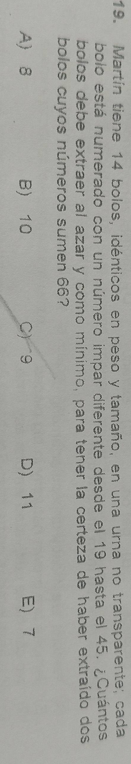 Martín tiene 14 bolos, idénticos en peso y tamaño, en una urna no transparente; cada
bolo está numerado con un número impar diferente desde el 19 hasta el 45. ¿Cuántos
bolos debe extraer al azar y como mínimo, para tener la certeza de haber extraído dos
bolos cuyos números sumen 66?
A 8 B) 10 C) 9 D) 11 E 7
