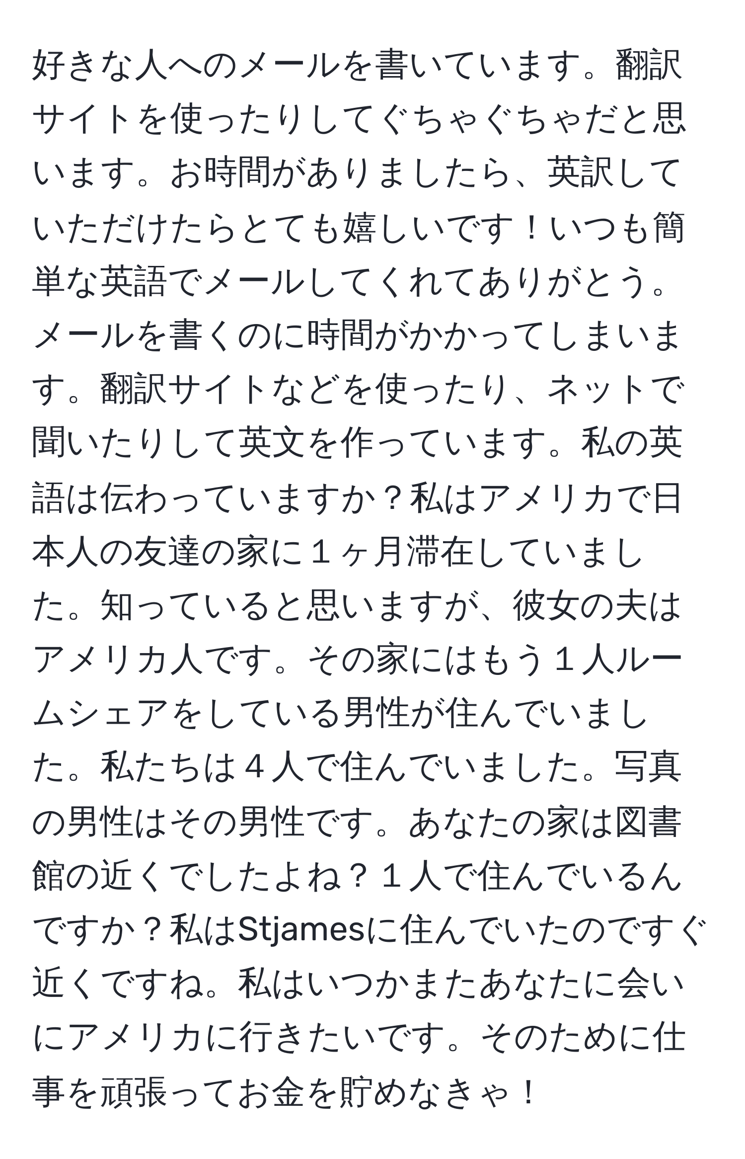 好きな人へのメールを書いています。翻訳サイトを使ったりしてぐちゃぐちゃだと思います。お時間がありましたら、英訳していただけたらとても嬉しいです！いつも簡単な英語でメールしてくれてありがとう。メールを書くのに時間がかかってしまいます。翻訳サイトなどを使ったり、ネットで聞いたりして英文を作っています。私の英語は伝わっていますか？私はアメリカで日本人の友達の家に１ヶ月滞在していました。知っていると思いますが、彼女の夫はアメリカ人です。その家にはもう１人ルームシェアをしている男性が住んでいました。私たちは４人で住んでいました。写真の男性はその男性です。あなたの家は図書館の近くでしたよね？１人で住んでいるんですか？私はStjamesに住んでいたのですぐ近くですね。私はいつかまたあなたに会いにアメリカに行きたいです。そのために仕事を頑張ってお金を貯めなきゃ！