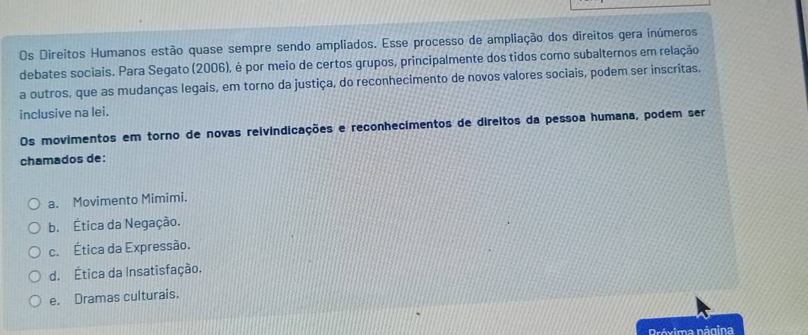 Os Direitos Humanos estão quase sempre sendo ampliados. Esse processo de ampliação dos direitos gera inúmeros
debates sociais. Para Segato (2006), é por meio de certos grupos, principalmente dos tidos como subalternos em relação
a outros, que as mudanças legais, em torno da justiça, do reconhecimento de novos valores sociais, podem ser inscritas,
inclusive na lei.
Os movimentos em torno de novas reivindicações e reconhecimentos de direitos da pessoa humana, podem ser
chamados de:
a. Movimento Mimimi.
b. Ética da Negação.
c. Ética da Expressão.
d. Ética da Insatisfação.
e. Dramas culturais.
Próxima nágina