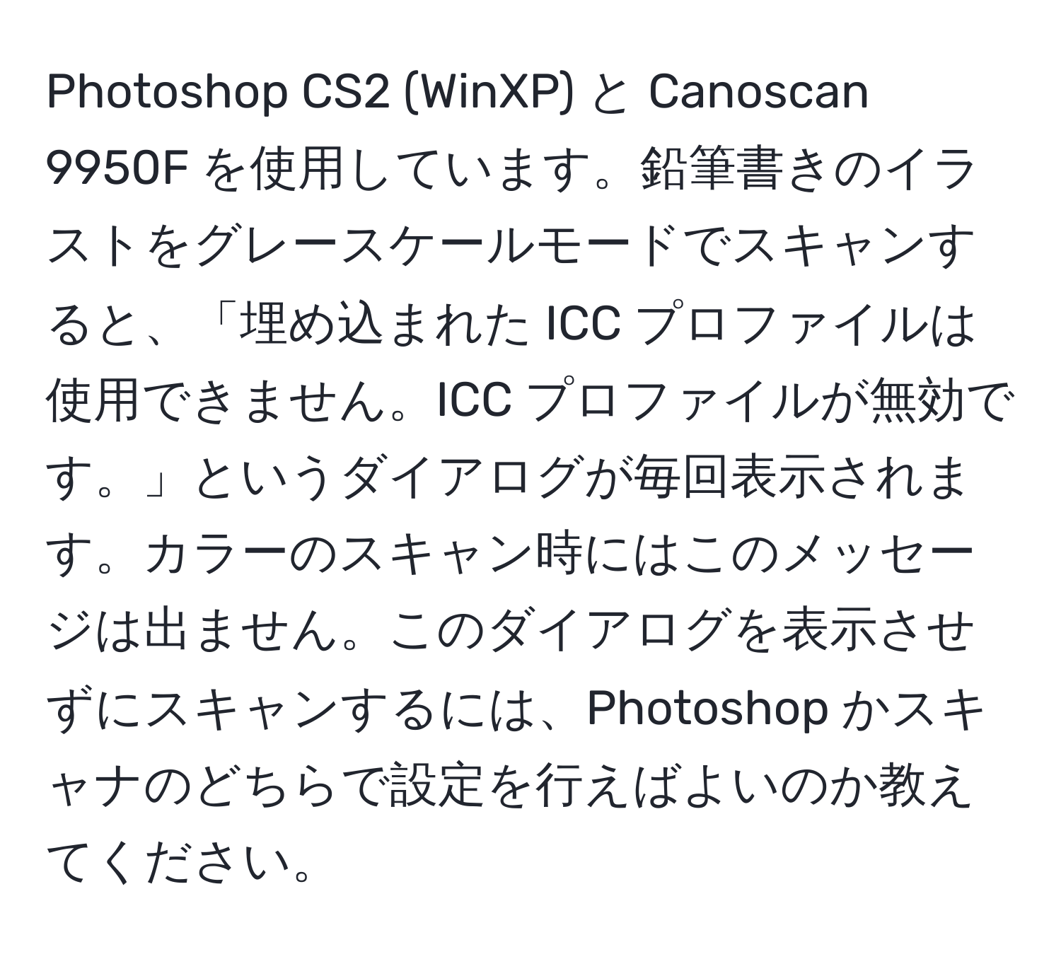 Photoshop CS2 (WinXP) と Canoscan 9950F を使用しています。鉛筆書きのイラストをグレースケールモードでスキャンすると、「埋め込まれた ICC プロファイルは使用できません。ICC プロファイルが無効です。」というダイアログが毎回表示されます。カラーのスキャン時にはこのメッセージは出ません。このダイアログを表示させずにスキャンするには、Photoshop かスキャナのどちらで設定を行えばよいのか教えてください。