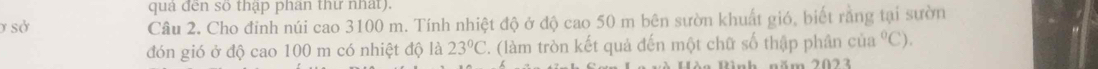 quả đến số thập phan thư nhất). 
ở sở Câu 2. Cho đỉnh núi cao 3100 m. Tính nhiệt độ ở độ cao 50 m bên sườn khuất gió, biết rằng tại sườn 
đón gió ở độ cao 100 m có nhiệt độ là 23°C. (làm tròn kết quả đến một chữ số thập phân cia°C). 
nh năm 2023