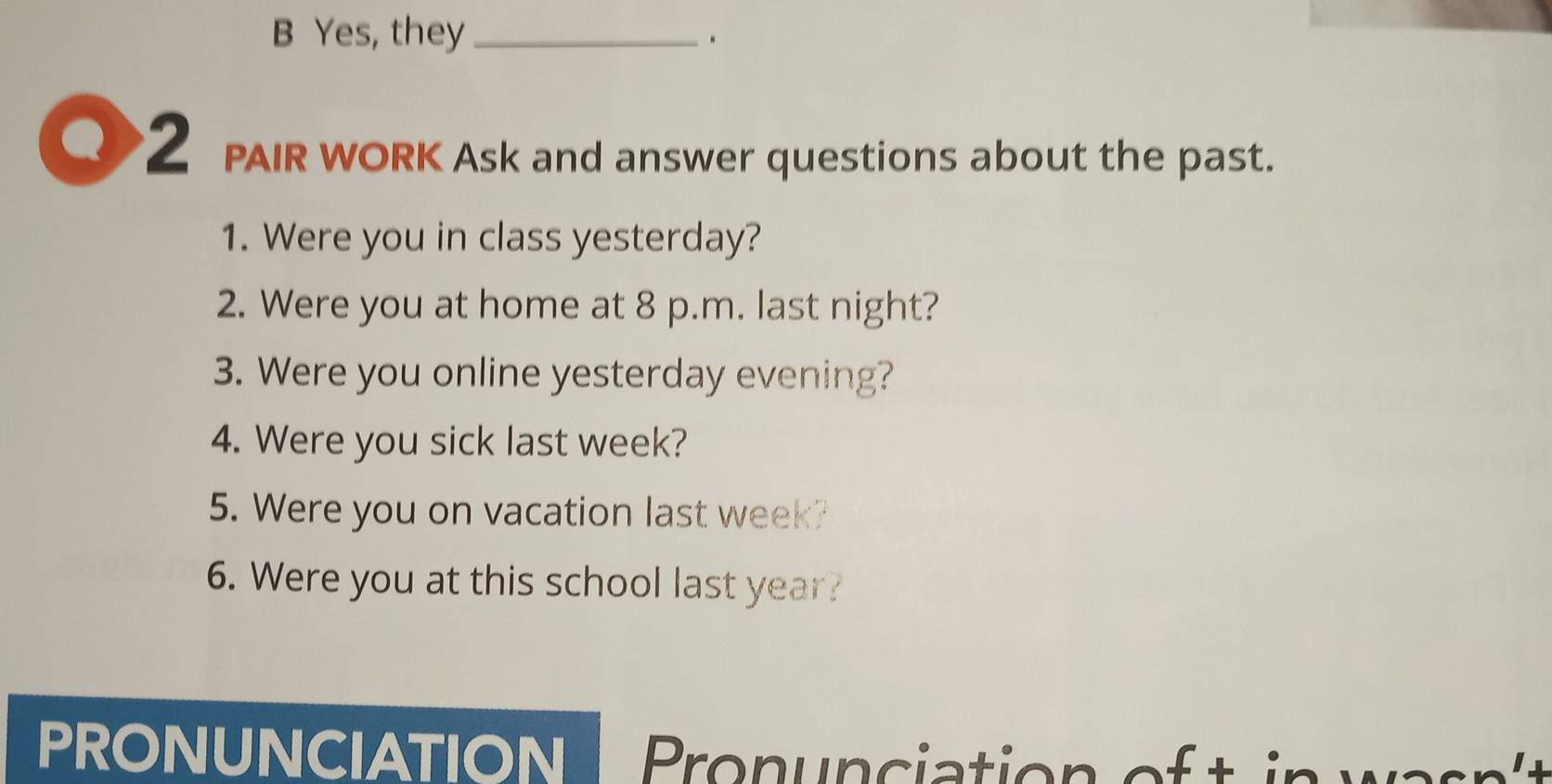 Yes, they_ 
. 
Q 2 PAIR WORK Ask and answer questions about the past. 
1. Were you in class yesterday? 
2. Were you at home at 8 p.m. last night? 
3. Were you online yesterday evening? 
4. Were you sick last week? 
5. Were you on vacation last week? 
6. Were you at this school last year? 
PRONUNCIAtioN Pron unciation of i war