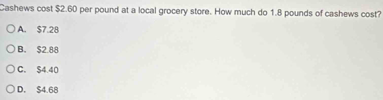Cashews cost $2.60 per pound at a local grocery store. How much do 1.8 pounds of cashews cost?
A. $7.28
B. $2.88
C. $4.40
D. $4.68