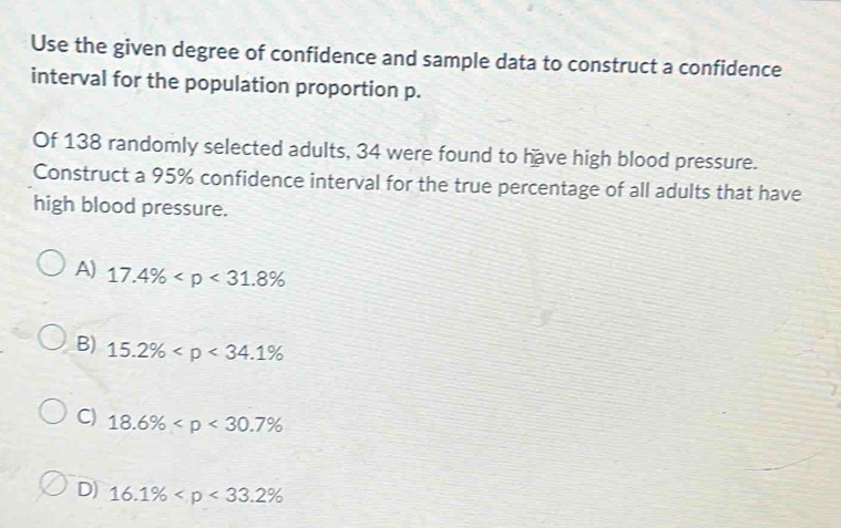 Use the given degree of confidence and sample data to construct a confidence
interval for the population proportion p.
Of 138 randomly selected adults, 34 were found to have high blood pressure.
Construct a 95% confidence interval for the true percentage of all adults that have
high blood pressure.
A) 17.4%
B) 15.2%
C) 18.6%
D) 16.1%