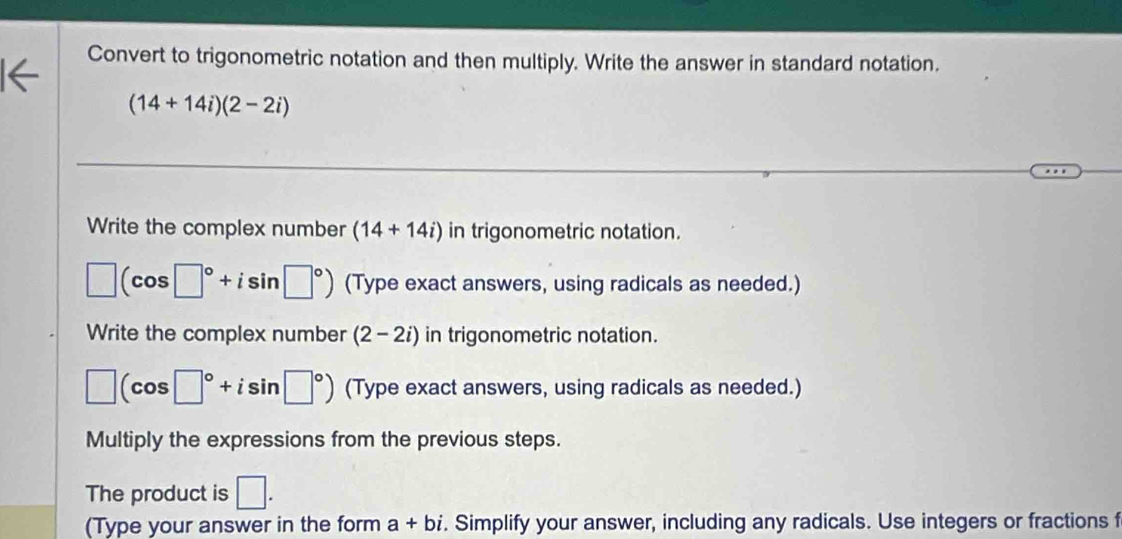 Convert to trigonometric notation and then multiply. Write the answer in standard notation.
(14+14i)(2-2i)
Write the complex number (14+14i) in trigonometric notation.
□ (cos □°+isin □°) (Type exact answers, using radicals as needed.) 
Write the complex number (2-2i) in trigonometric notation.
□ (cos □°+isin □°) (Type exact answers, using radicals as needed.) 
Multiply the expressions from the previous steps. 
The product is □. 
(Type your answer in the form a+bi. Simplify your answer, including any radicals. Use integers or fractions f