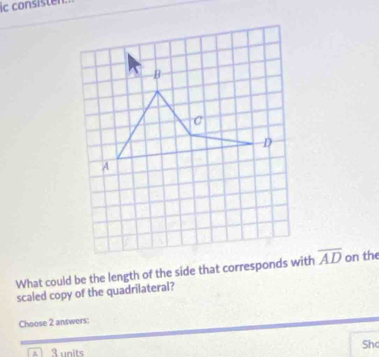 ic consisten. 
What could be the length of the side that corresponds with overline AD on the 
scaled copy of the quadrilateral? 
Choose 2 answers: 
Sh 
A3units