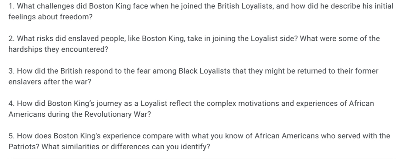 What challenges did Boston King face when he joined the British Loyalists, and how did he describe his initial 
feelings about freedom? 
2. What risks did enslaved people, like Boston King, take in joining the Loyalist side? What were some of the 
hardships they encountered? 
3. How did the British respond to the fear among Black Loyalists that they might be returned to their former 
enslavers after the war? 
4. How did Boston King’s journey as a Loyalist reflect the complex motivations and experiences of African 
Americans during the Revolutionary War? 
5. How does Boston King's experience compare with what you know of African Americans who served with the 
Patriots? What similarities or differences can you identify?