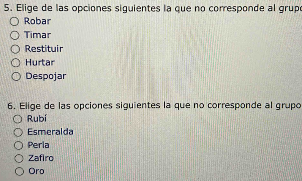 Elige de las opciones siguientes la que no corresponde al grupo
Robar
Timar
Restituir
Hurtar
Despojar
6. Elige de las opciones siguientes la que no corresponde al grupo
Rubí
Esmeralda
Perla
Zafiro
Oro