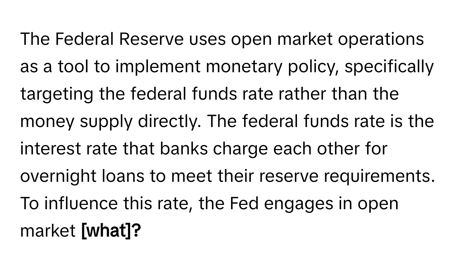 The Federal Reserve uses open market operations as a tool to implement monetary policy, specifically targeting the federal funds rate rather than the money supply directly. The federal funds rate is the interest rate that banks charge each other for overnight loans to meet their reserve requirements. To influence this rate, the Fed engages in open market **[what]?**