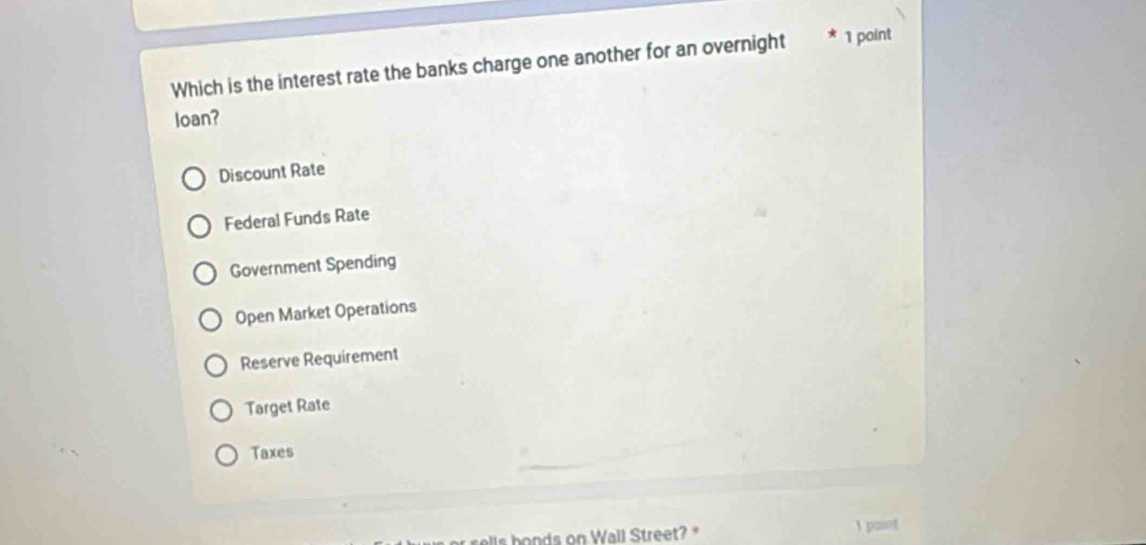 Which is the interest rate the banks charge one another for an overnight 1 point
loan?
Discount Rate
Federal Funds Rate
Government Spending
Open Market Operations
Reserve Requirement
Target Rate
Taxes
se ls honds on Wall Street? *  paint