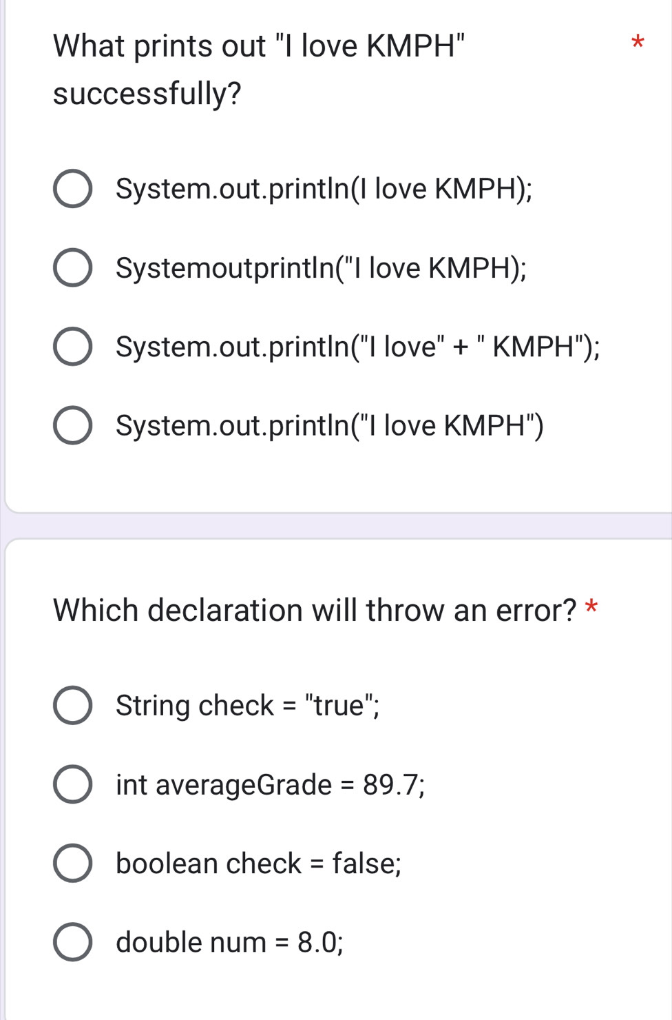 What prints out "I love KMPH"
*
successfully?
System.out.printIn(I love KMPH);
SystemoutprintIn("I love KMPH);
System.out.printIn("I love" + " KMPH");
System.out.printIn("I love KMPH")
Which declaration will throw an error? *
String check = "true";
int averageGrade =89.7;
boolean check = false;
double num =8.0;