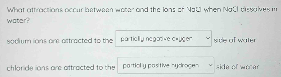 What attractions occur between water and the ions of NaCl when NaCl dissolves in
water?
sodium ions are attracted to the partially negative oxygen side of water
chloride ions are attracted to the partially positive hydrogen side of water