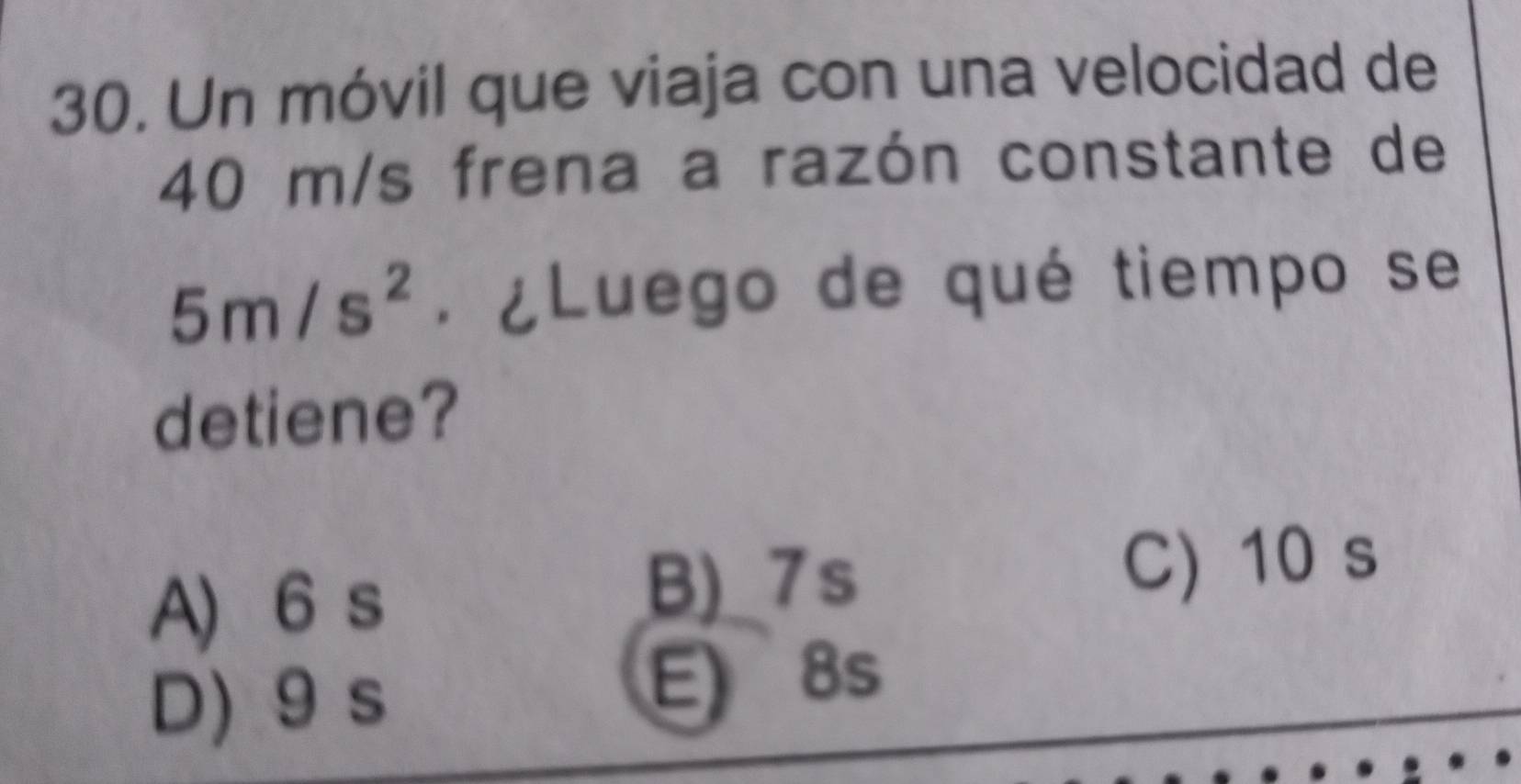 Un móvil que viaja con una velocidad de
40 m/s frena a razón constante de
5m/s^2. ¿Luego de qué tiempo se
detiene?
A) 6 s
B)_ 7s C) 10 s
D) 9 s
E) 8s