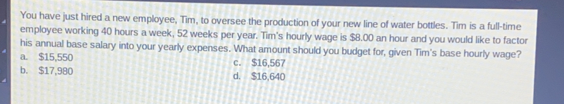 You have just hired a new employee, Tim, to oversee the production of your new line of water bottles. Tim is a full-time
employee working 40 hours a week, 52 weeks per year. Tim's hourly wage is $8.00 an hour and you would like to factor
his annual base salary into your yearly expenses. What amount should you budget for, given Tim's base hourly wage?
a. $15,550 c. $16,567
b. $17,980 d. $16,640