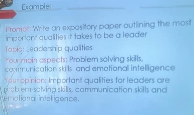 Example: 
Prompt: Write an expository paper outlining the most 
important qualities it takes to be a leader 
Topic: Leadership qualities 
Your main aspects: Problem solving skills, 
communication skills and emotional intelligence 
Your opinion: Important qualities for leaders are 
problem-solving skills, communication skills and 
emotional intelligence.