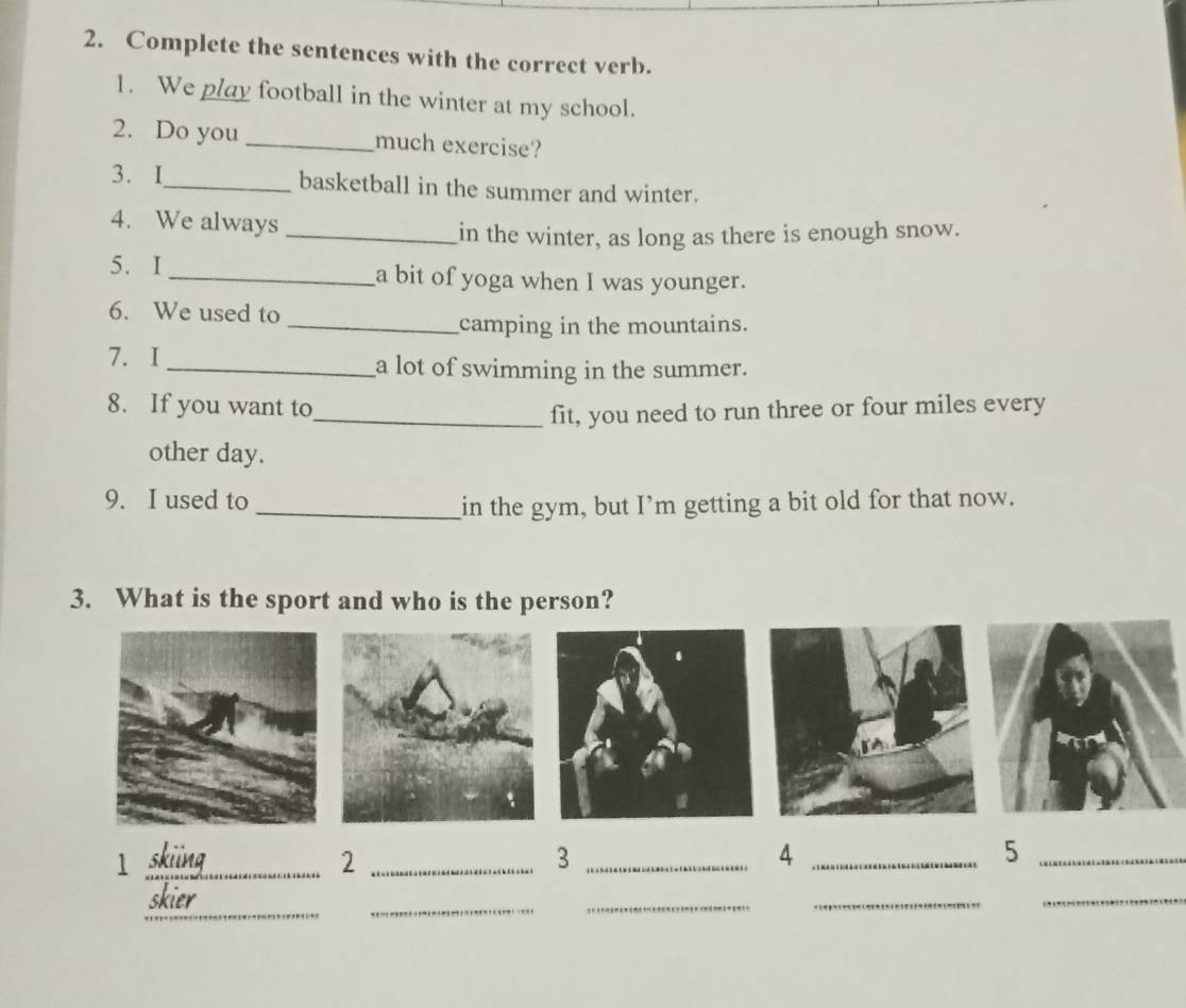 Complete the sentences with the correct verb. 
1. We play football in the winter at my school. 
2. Do you _much exercise? 
3. I_ basketball in the summer and winter. 
4. We always 
_in the winter, as long as there is enough snow. 
5. I_ a bit of yoga when I was younger. 
6. We used to 
_camping in the mountains. 
7. I_ a lot of swimming in the summer. 
8. If you want to 
_fit, you need to run three or four miles every 
other day. 
9. I used to 
_in the gym, but I’m getting a bit old for that now. 
3. What is the sport and who is the person? 
_1 
_2 
_3 
_4 
_5 
_ 
_ 
skier 
_ 
_ 
_