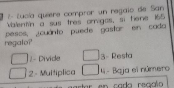 1- Lucía quiere comprar un regalo de San
Valentín a sus tres amigas, si tiene 165
pesos, ¿cuánto puede gastar en cada
regalo?
1.- Divide 3.- Resta
2.- Multiplica 4.- Baja el número
* en ca da reaal