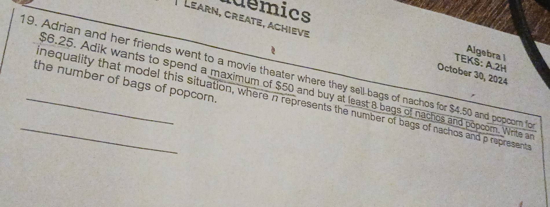 uemics 
Learn, Créate, Achieve 
Algebra I 
TEKS: A.2H 
9. Adrian and her friends went to a movie theater where they sell-bags of nachos for $4.50 and popcom fo 
October 30, 2024 
the number of bags of popcorn .
$6.25. Adik wants to spend a maximum of $50 and buy at least 8 bags of nachos and popcom. Write an 
_nequality that model this situation, where n represents the number of bags of nachos and p represent