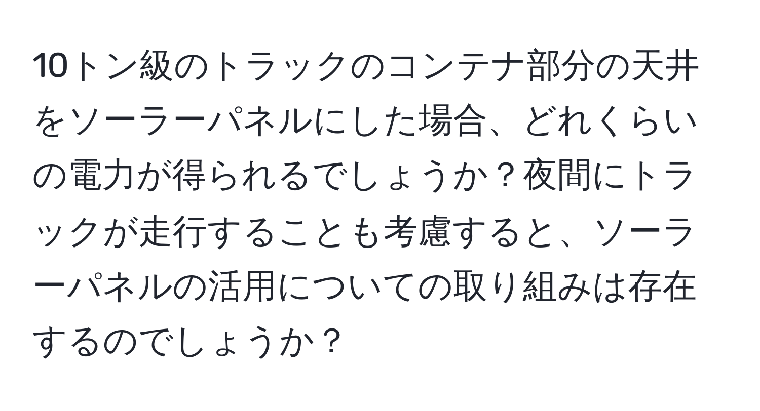 10トン級のトラックのコンテナ部分の天井をソーラーパネルにした場合、どれくらいの電力が得られるでしょうか？夜間にトラックが走行することも考慮すると、ソーラーパネルの活用についての取り組みは存在するのでしょうか？