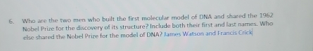 Who are the two men who built the first molecular model of DNA and shared the 1962
Nobel Prize for the discovery of its structure? Include both their first and last names. Who 
else shared the Nobel Prize for the model of DNA? James Watson and Francis Crick