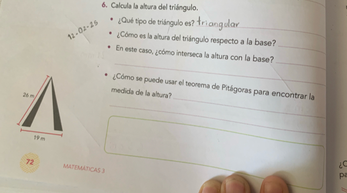 Calcula la altura del triángulo. 
12 - 02 - 25 ¿Qué tipo de triángulo es?_ 
_ 
¿Cómo es la altura del triángulo respecto a la base? 
_ 
_ 
En este caso, ¿cómo interseca la altura con la base? 
¿Cómo se puede usar el teorema de Pitágoras para encontrar la 
medida de la altura?
26 m
_ 
_
19 m
_ 
iC
72 MATEMÁTICAS 3 
pa