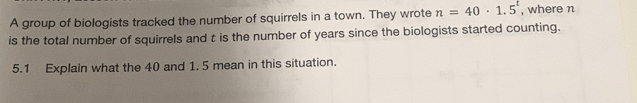 A group of biologists tracked the number of squirrels in a town. They wrote n=40· 1.5^t , where n
is the total number of squirrels and t is the number of years since the biologists started counting. 
5.1 Explain what the 40 and 1. 5 mean in this situation.