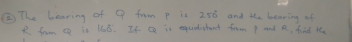 ② The bearing of Q from p is 250° and the bearing of
R from Q is 160°. If Q is equidistant from P and R, find the