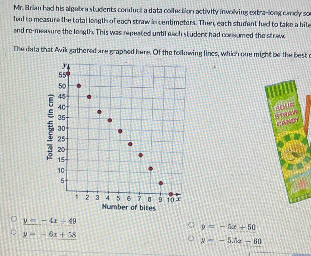 Mr. Brian had his algebra students conduct a data collection activity involving extra-long candy so
had to measure the total length of each straw in centimeters. Then, each student had to take a bite
and re-measure the length. This was repeated until each student had consumed the straw.
The data that Avik gathered are graphed here. Of the following lines, which one might be the best c
y=-4x+49
y=-5x+50
y=-6x+58
y=-5.5x+60